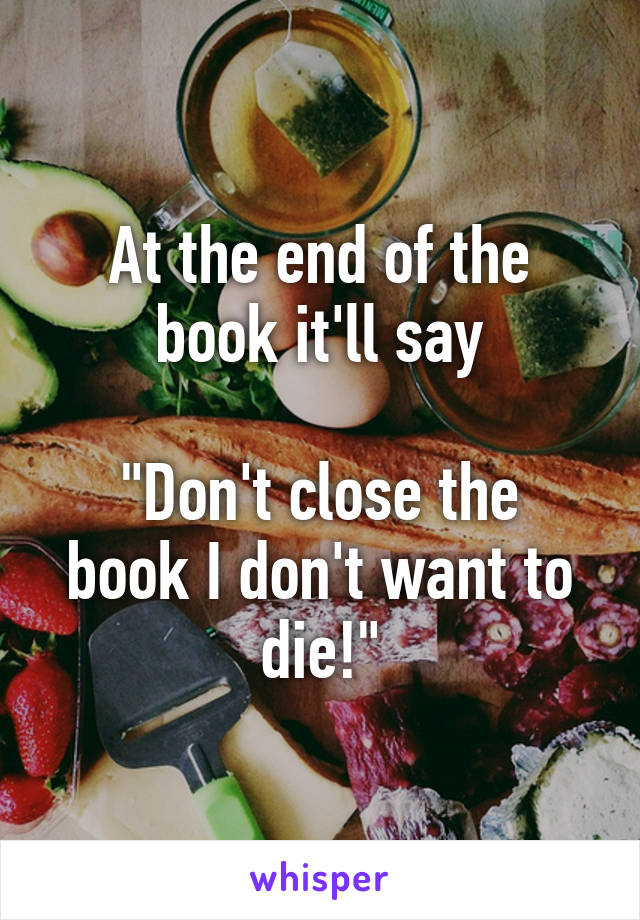 At the end of the book it'll say

"Don't close the book I don't want to die!"