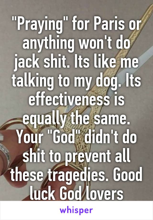 "Praying" for Paris or anything won't do jack shit. Its like me talking to my dog. Its effectiveness is equally the same. Your "God" didn't do shit to prevent all these tragedies. Good luck God lovers