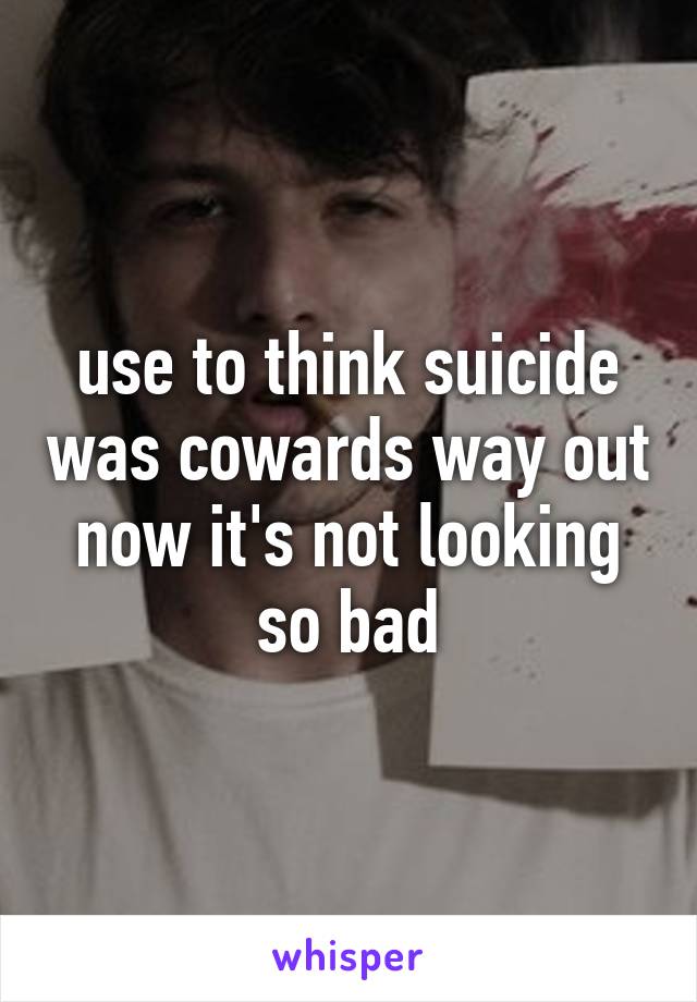 use to think suicide was cowards way out now it's not looking so bad