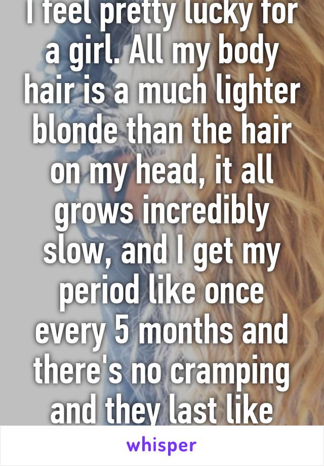 I feel pretty lucky for a girl. All my body hair is a much lighter blonde than the hair on my head, it all grows incredibly slow, and I get my period like once every 5 months and there's no cramping and they last like four days each.