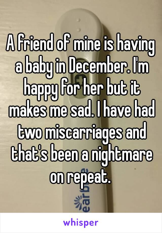 A friend of mine is having a baby in December. I'm happy for her but it makes me sad. I have had two miscarriages and that's been a nightmare on repeat. 