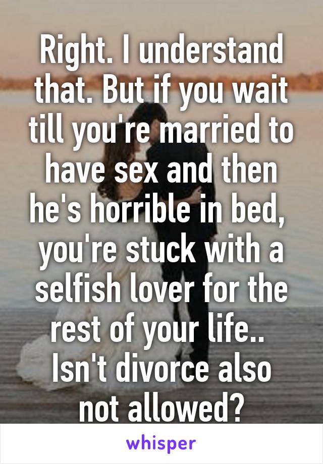 Right. I understand that. But if you wait till you're married to have sex and then he's horrible in bed,  you're stuck with a selfish lover for the rest of your life.. 
Isn't divorce also not allowed?