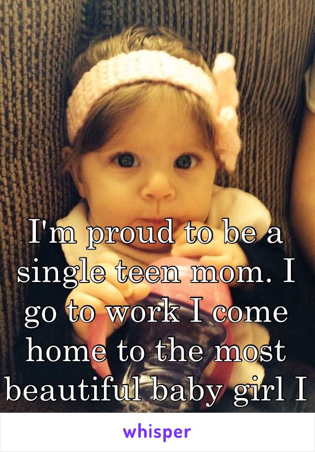 I'm proud to be a single teen mom. I go to work I come home to the most beautiful baby girl I can ask for.