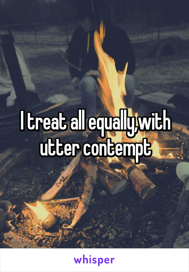 I treat all equally,with utter contempt