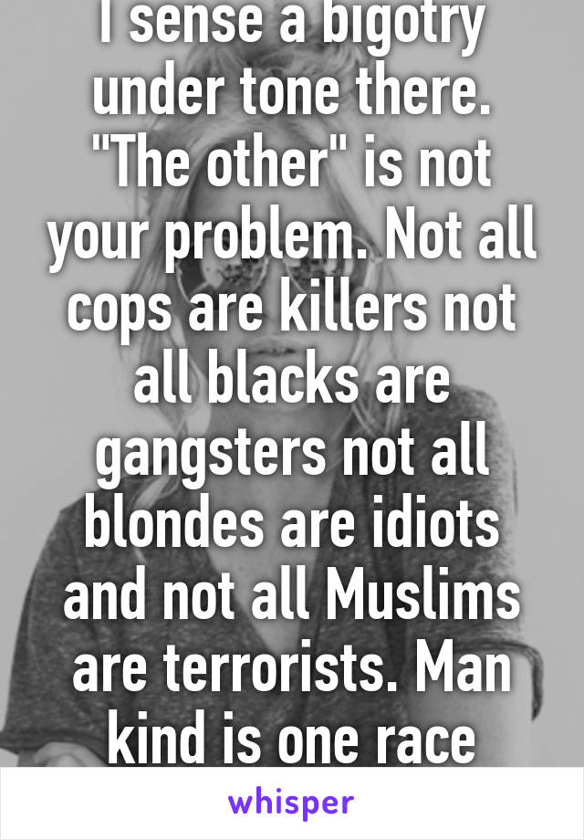 I sense a bigotry under tone there. "The other" is not your problem. Not all cops are killers not all blacks are gangsters not all blondes are idiots and not all Muslims are terrorists. Man kind is one race educate yourself.
