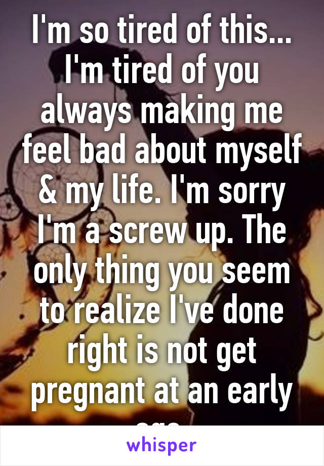 I'm so tired of this... I'm tired of you always making me feel bad about myself & my life. I'm sorry I'm a screw up. The only thing you seem to realize I've done right is not get pregnant at an early age.