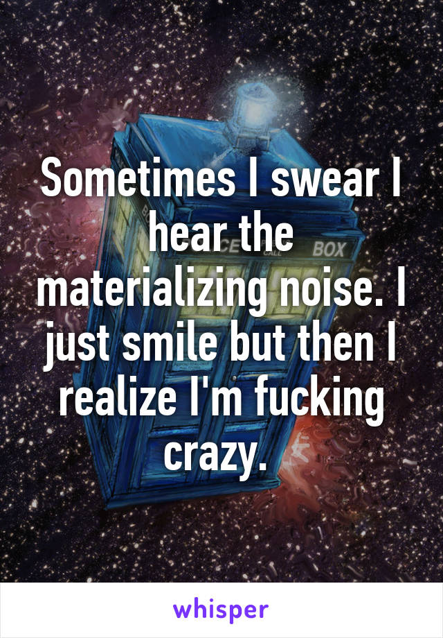 Sometimes I swear I hear the materializing noise. I just smile but then I realize I'm fucking crazy. 