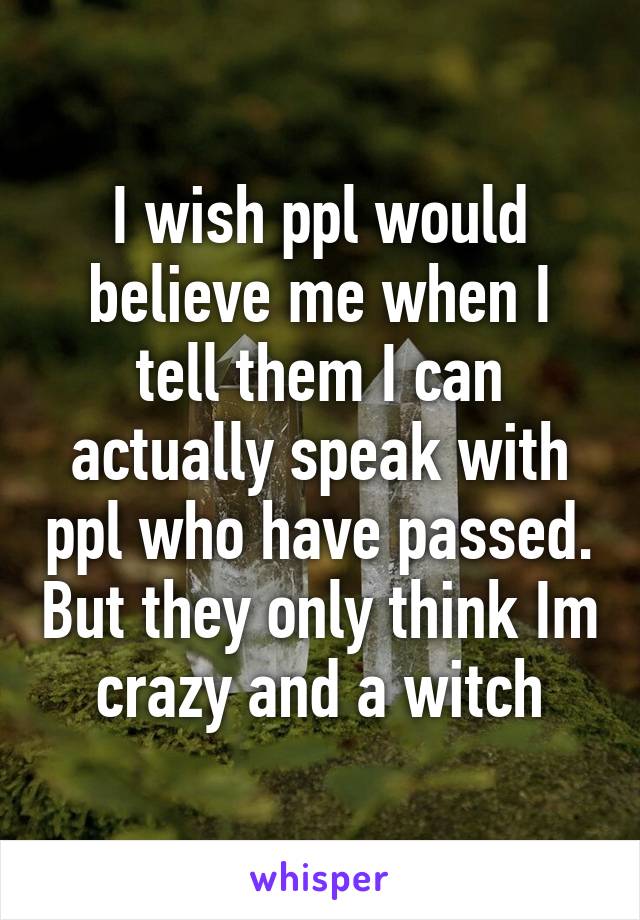 I wish ppl would believe me when I tell them I can actually speak with ppl who have passed. But they only think Im crazy and a witch