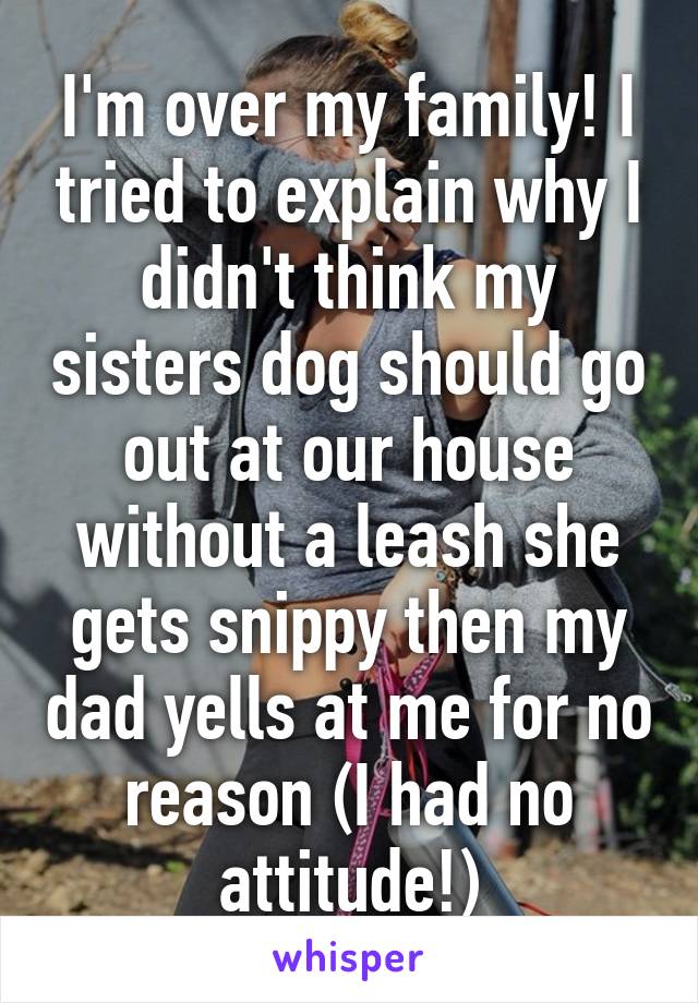 I'm over my family! I tried to explain why I didn't think my sisters dog should go out at our house without a leash she gets snippy then my dad yells at me for no reason (I had no attitude!)