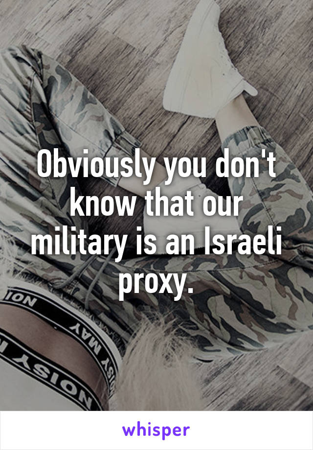 Obviously you don't know that our military is an Israeli proxy.