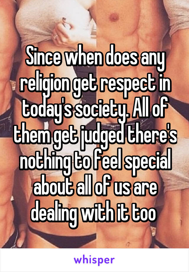 Since when does any religion get respect in today's society. All of them get judged there's nothing to feel special about all of us are dealing with it too 