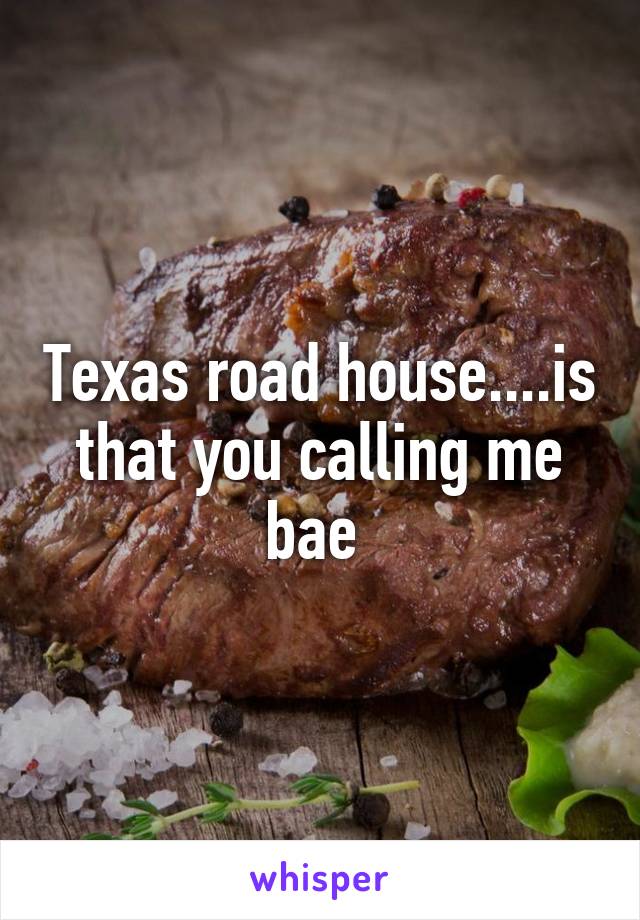 Texas road house....is that you calling me bae 