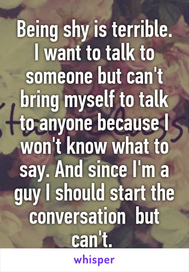 Being shy is terrible. I want to talk to someone but can't bring myself to talk to anyone because I won't know what to say. And since I'm a guy I should start the conversation  but can't. 