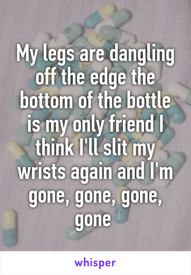 My legs are dangling off the edge the bottom of the bottle is my only friend I think I'll slit my wrists again and I'm gone, gone, gone, gone 