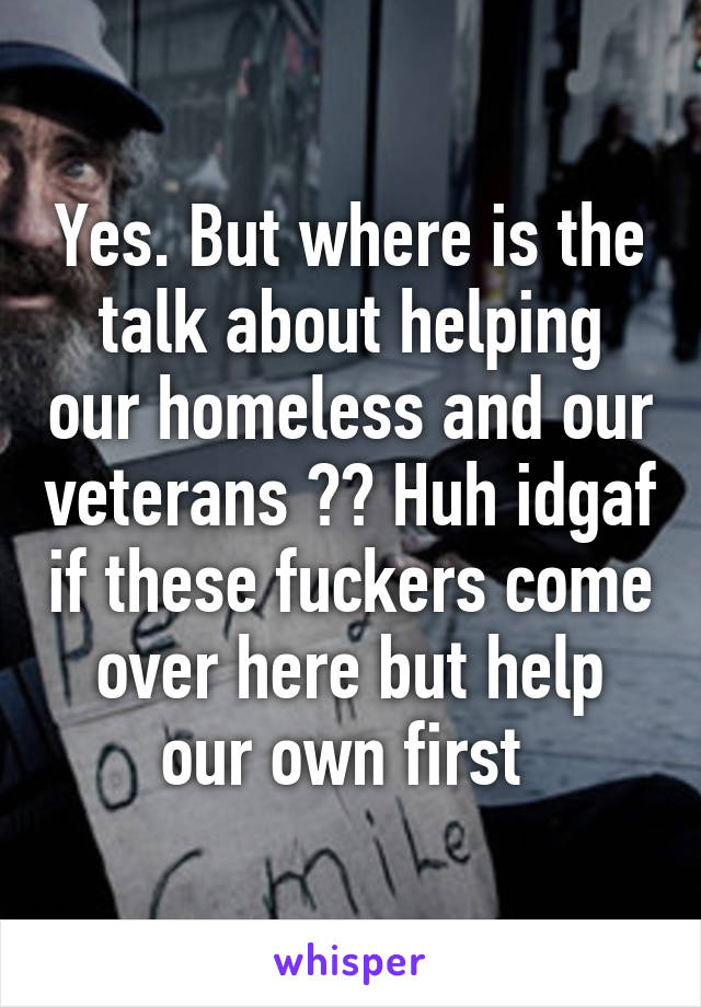 Yes. But where is the talk about helping our homeless and our veterans ?? Huh idgaf if these fuckers come over here but help our own first 