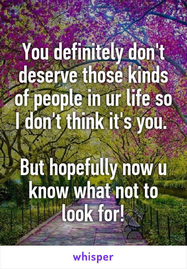 You definitely don't deserve those kinds of people in ur life so I don't think it's you. 

But hopefully now u know what not to look for!