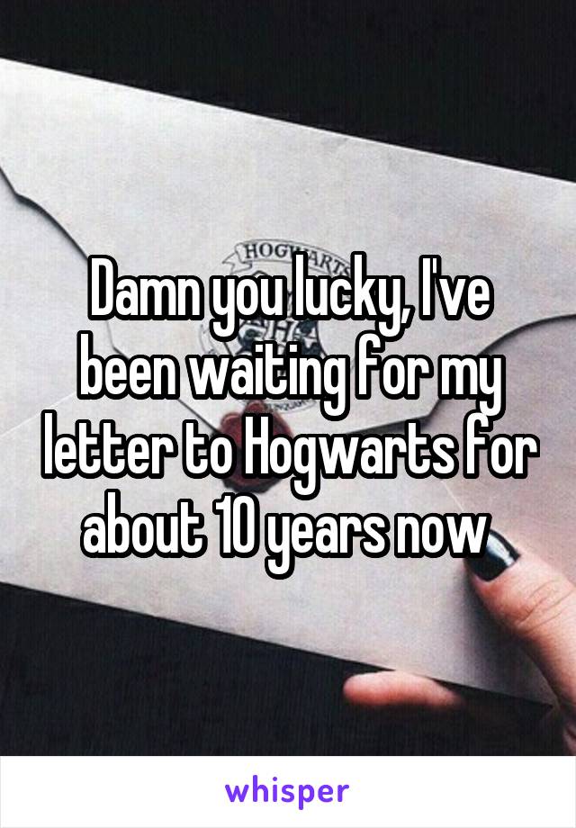 Damn you lucky, I've been waiting for my letter to Hogwarts for about 10 years now 