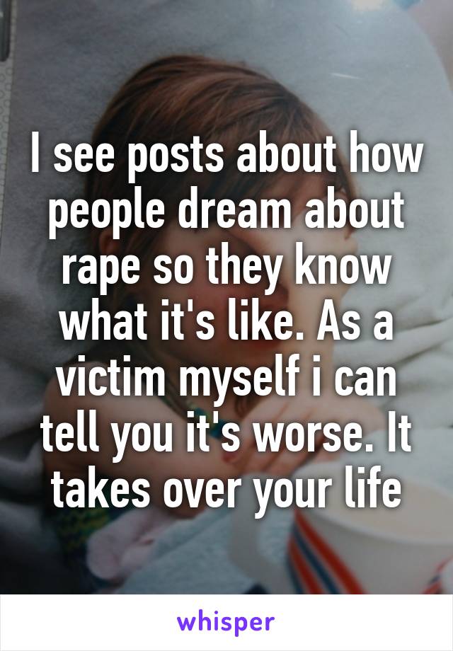 I see posts about how people dream about rape so they know what it's like. As a victim myself i can tell you it's worse. It takes over your life