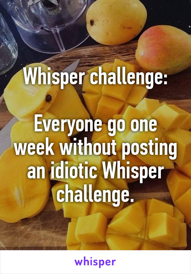 Whisper challenge:

Everyone go one week without posting an idiotic Whisper challenge.