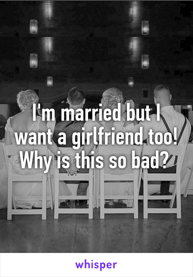 I'm married but I want a girlfriend too! Why is this so bad? 