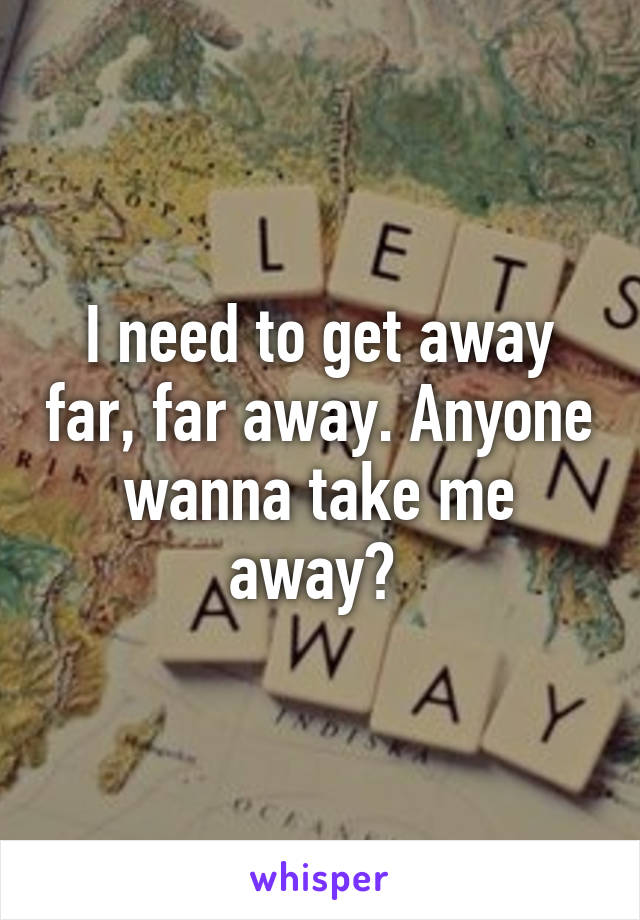 I need to get away far, far away. Anyone wanna take me away? 