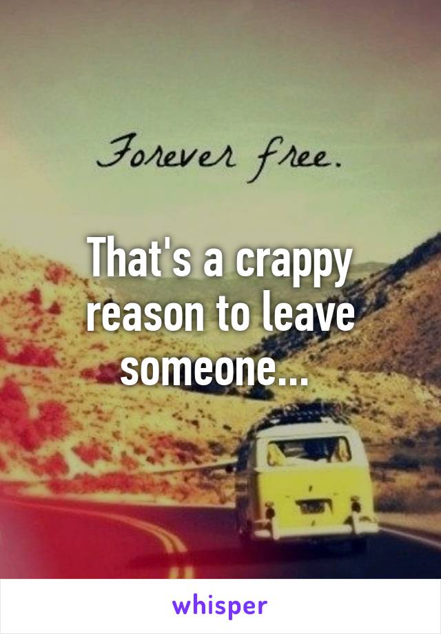 That's a crappy reason to leave someone... 