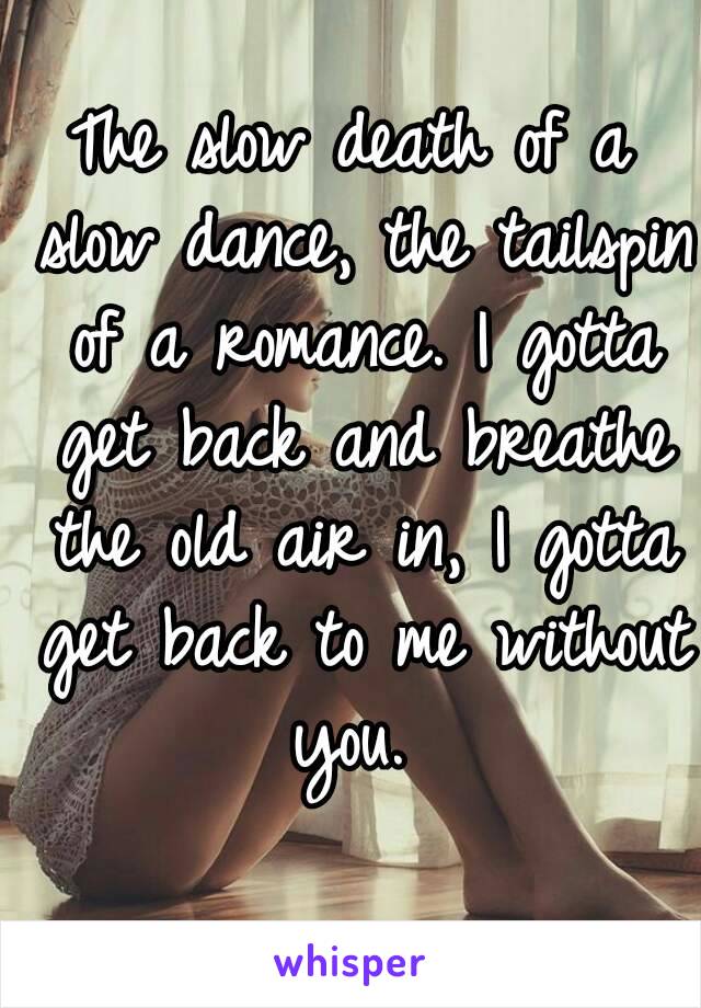 The slow death of a slow dance, the tailspin of a romance. I gotta get back and breathe the old air in, I gotta get back to me without you. 