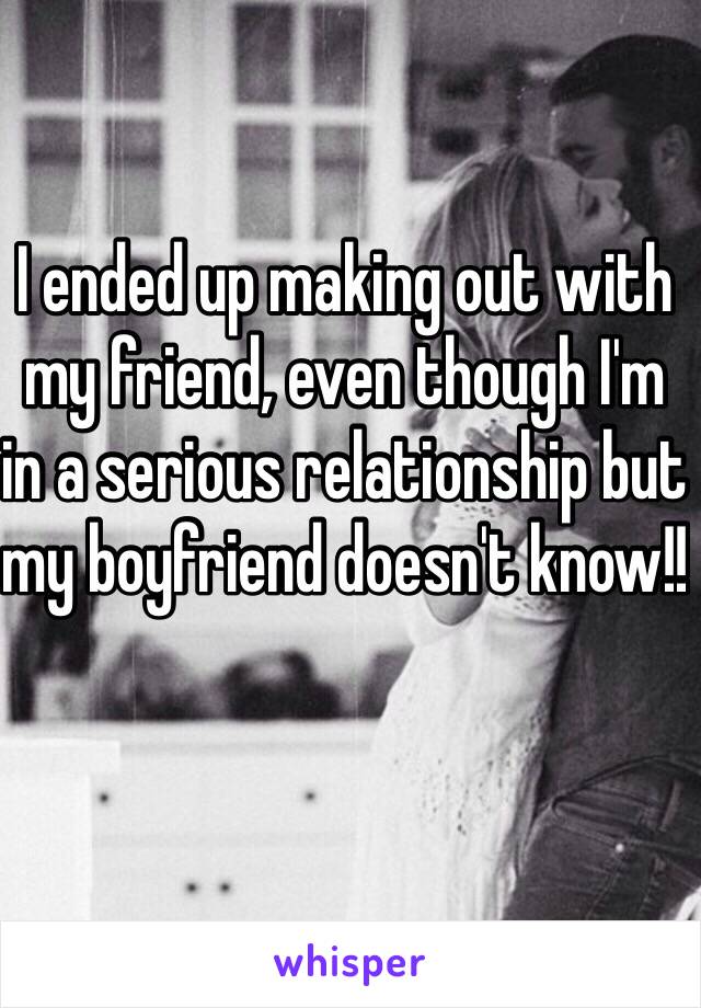 I ended up making out with my friend, even though I'm in a serious relationship but my boyfriend doesn't know!! 