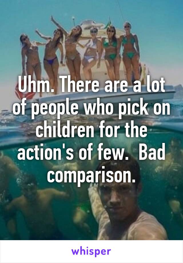 Uhm. There are a lot of people who pick on children for the action's of few.  Bad comparison.