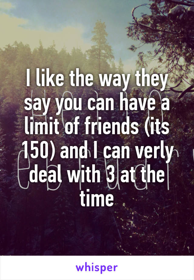 I like the way they say you can have a limit of friends (its 150) and I can verly deal with 3 at the time