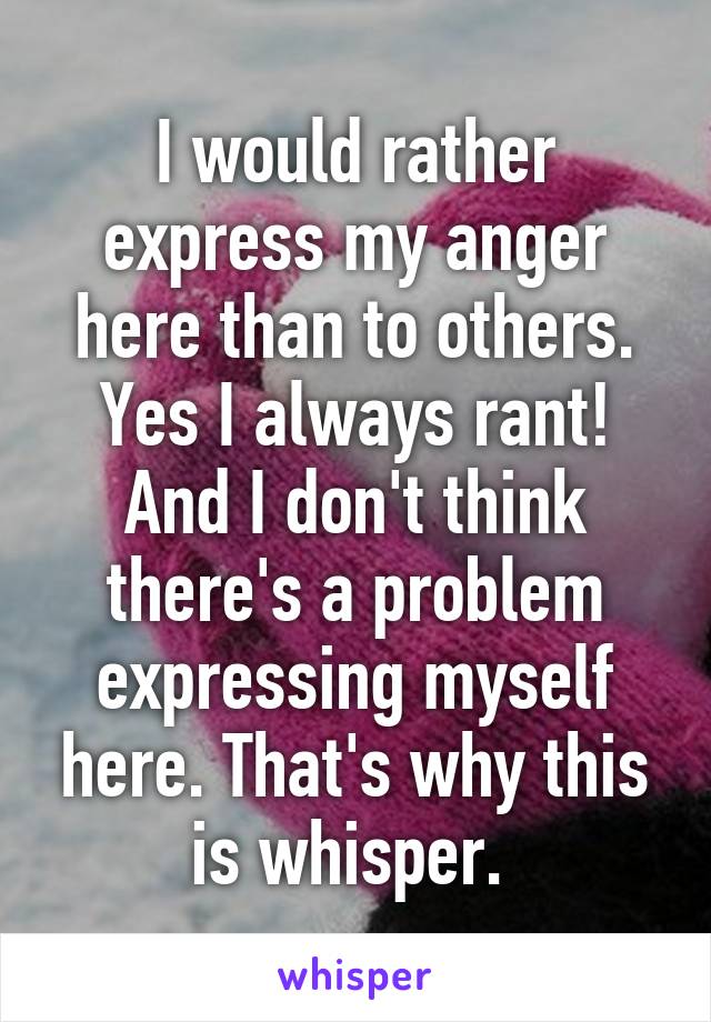 I would rather express my anger here than to others. Yes I always rant! And I don't think there's a problem expressing myself here. That's why this is whisper. 