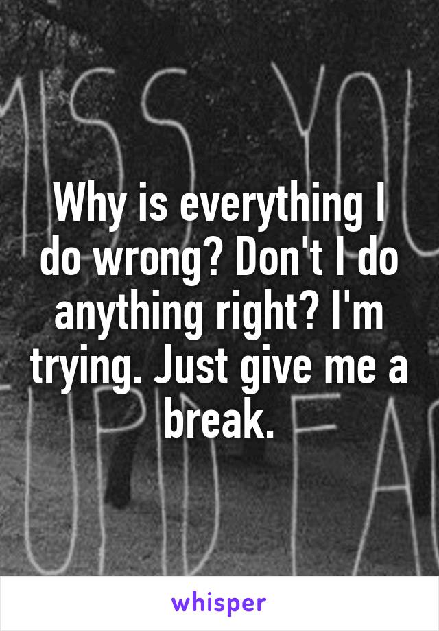 Why is everything I do wrong? Don't I do anything right? I'm trying. Just give me a break.