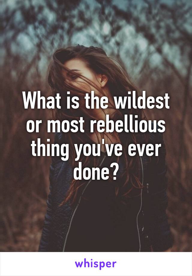 What is the wildest or most rebellious thing you've ever done?