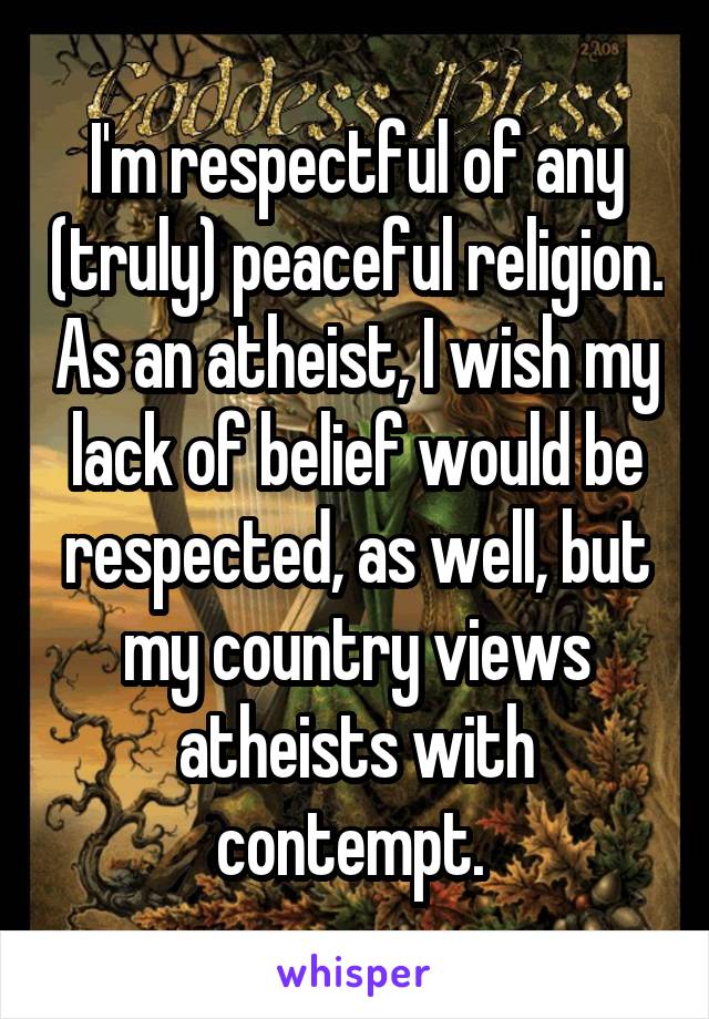 I'm respectful of any (truly) peaceful religion. As an atheist, I wish my lack of belief would be respected, as well, but my country views atheists with contempt. 