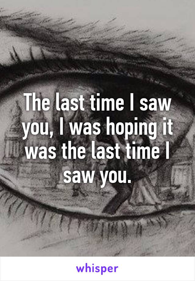 The last time I saw you, I was hoping it was the last time I saw you.