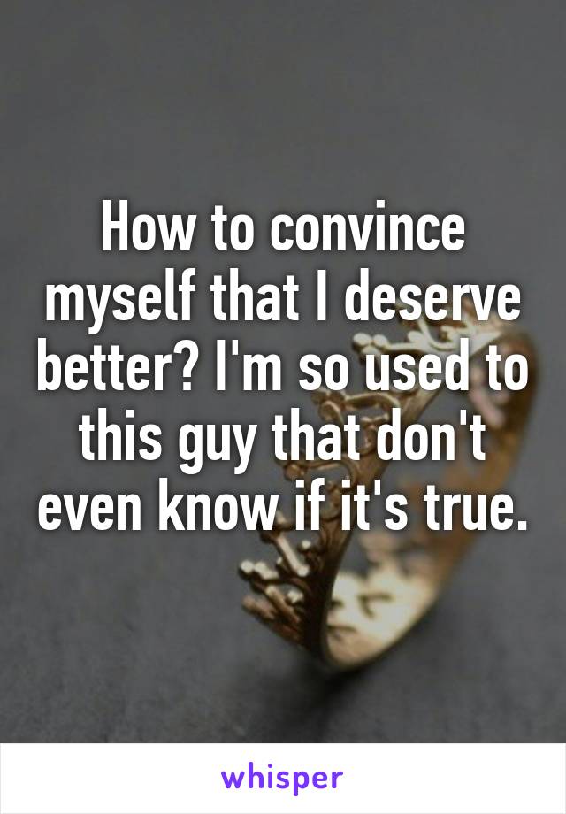 How to convince myself that I deserve better? I'm so used to this guy that don't even know if it's true. 