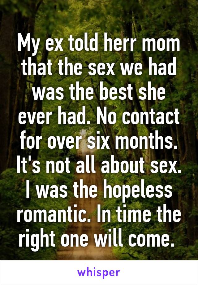 My ex told herr mom that the sex we had was the best she ever had. No contact for over six months. It's not all about sex. I was the hopeless romantic. In time the right one will come. 