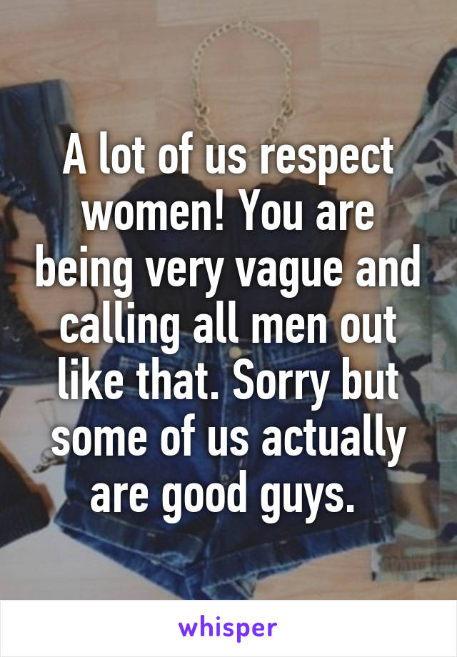 A lot of us respect women! You are being very vague and calling all men out like that. Sorry but some of us actually are good guys. 