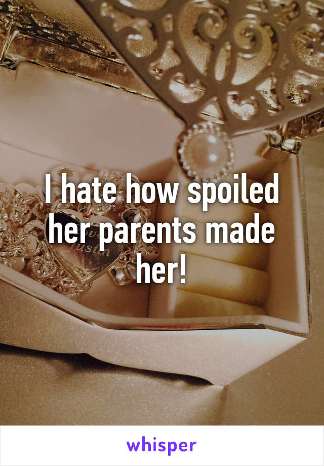 I hate how spoiled her parents made her!