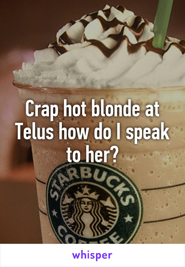 Crap hot blonde at Telus how do I speak to her?