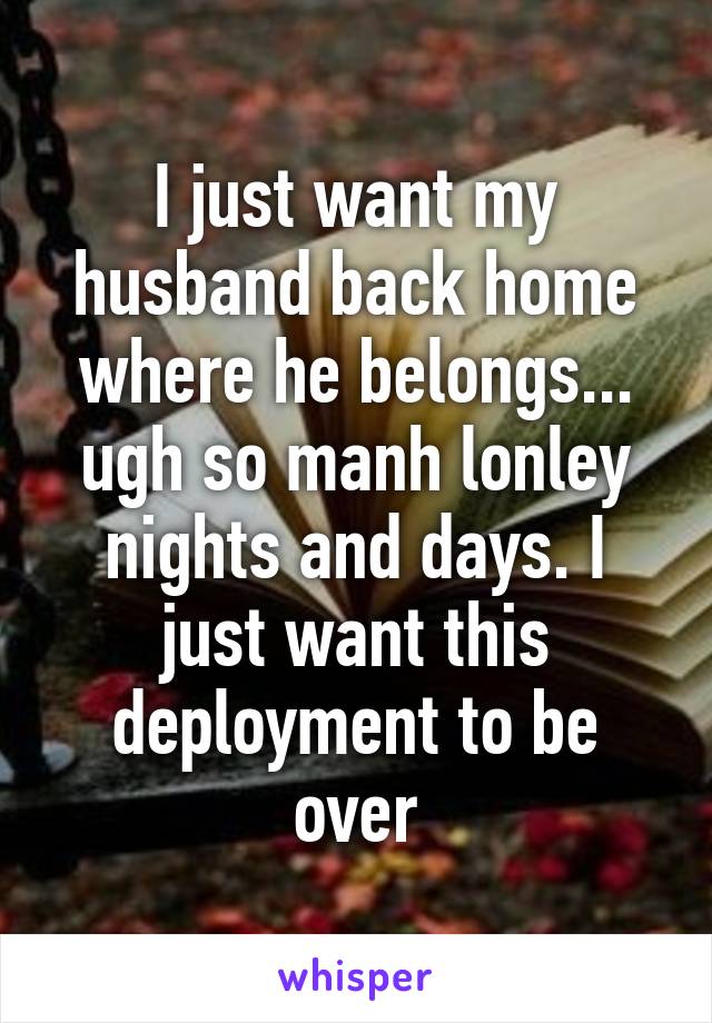 I just want my husband back home where he belongs... ugh so manh lonley nights and days. I just want this deployment to be over