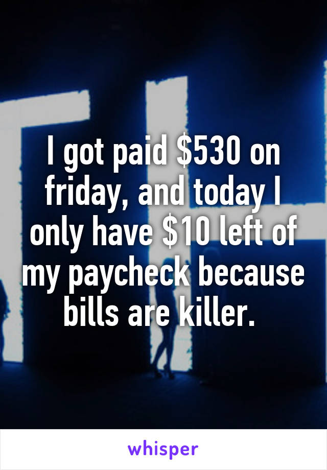 I got paid $530 on friday, and today I only have $10 left of my paycheck because bills are killer. 