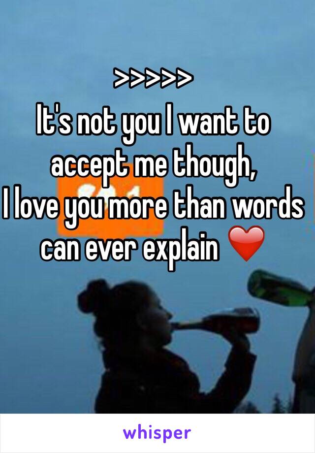 >>>>>
It's not you I want to accept me though, 
I love you more than words can ever explain ❤️