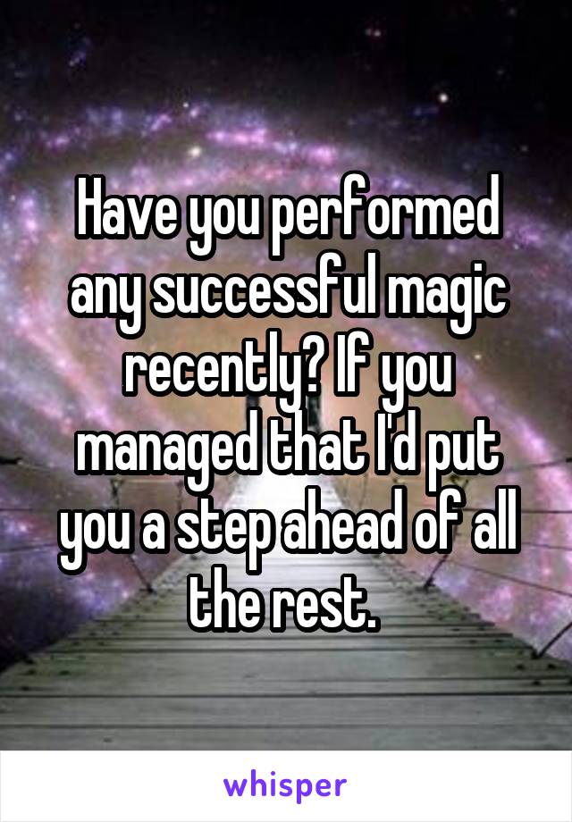 Have you performed any successful magic recently? If you managed that I'd put you a step ahead of all the rest. 