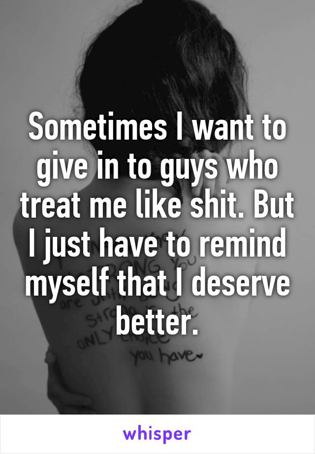 Sometimes I want to give in to guys who treat me like shit. But I just have to remind myself that I deserve better.