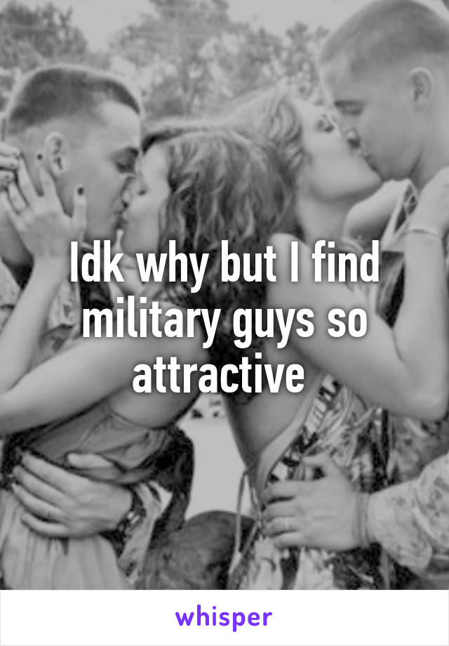 Idk why but I find military guys so attractive 