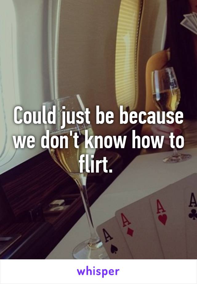 Could just be because we don't know how to flirt. 