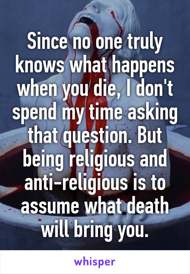 Since no one truly knows what happens when you die, I don't spend my time asking that question. But being religious and anti-religious is to assume what death will bring you.