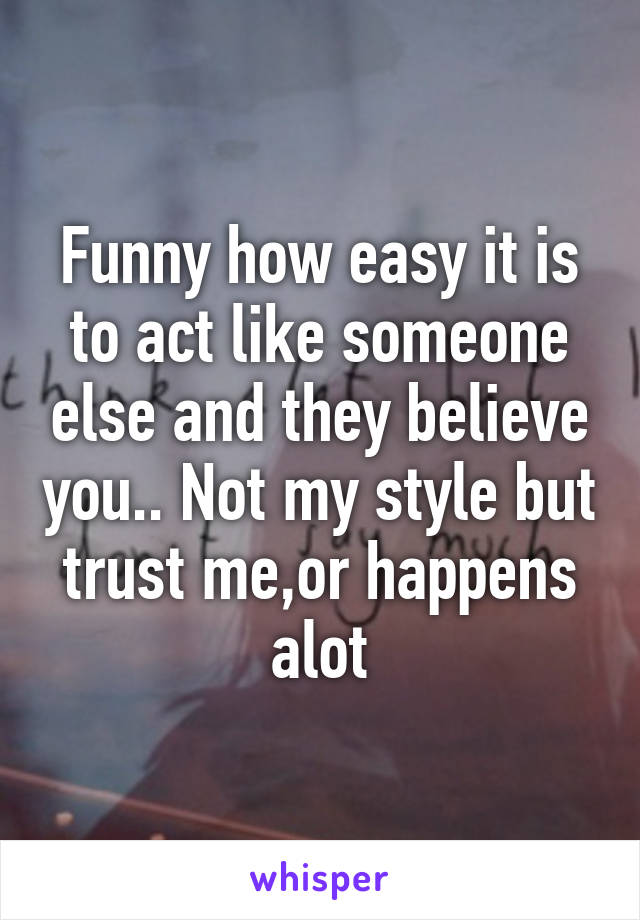 Funny how easy it is to act like someone else and they believe you.. Not my style but trust me,or happens alot