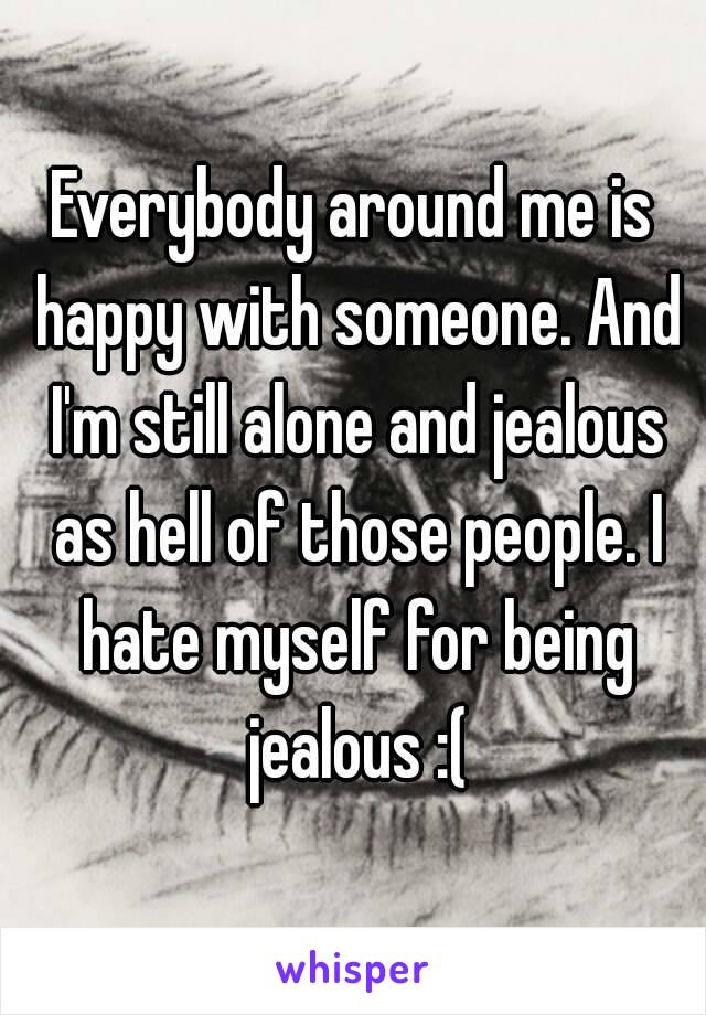 Everybody around me is happy with someone. And I'm still alone and jealous as hell of those people. I hate myself for being jealous :(